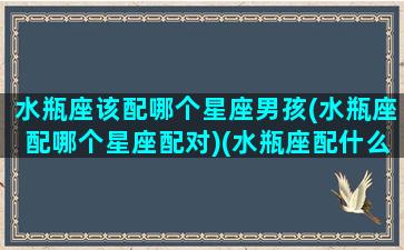 水瓶座该配哪个星座男孩(水瓶座配哪个星座配对)(水瓶座配什么样的男生)