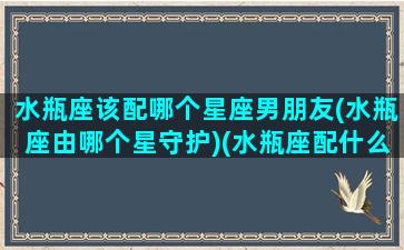 水瓶座该配哪个星座男朋友(水瓶座由哪个星守护)(水瓶座配什么星座的男生最合适)