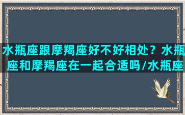 水瓶座跟摩羯座好不好相处？水瓶座和摩羯座在一起合适吗/水瓶座跟摩羯座好不好相处？水瓶座和摩羯座在一起合适吗-我的网站