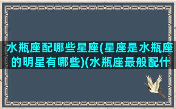 水瓶座配哪些星座(星座是水瓶座的明星有哪些)(水瓶座最般配什么星座)