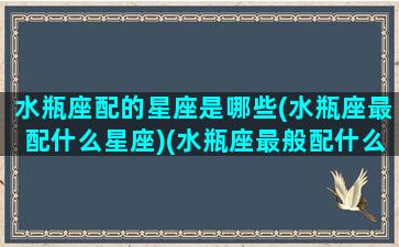 水瓶座配的星座是哪些(水瓶座最配什么星座)(水瓶座最般配什么星座)