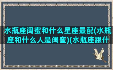 水瓶座闺蜜和什么星座最配(水瓶座和什么人是闺蜜)(水瓶座跟什么星座是闺蜜)