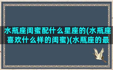 水瓶座闺蜜配什么星座的(水瓶座喜欢什么样的闺蜜)(水瓶座的最佳闺蜜排行)