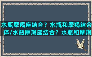 水瓶摩羯座结合？水瓶和摩羯结合体/水瓶摩羯座结合？水瓶和摩羯结合体-我的网站