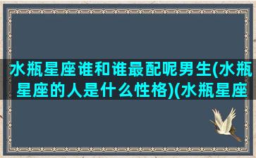 水瓶星座谁和谁最配呢男生(水瓶星座的人是什么性格)(水瓶星座与什么星座最配)