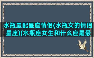 水瓶最配星座情侣(水瓶女的情侣星座)(水瓶座女生和什么座是最佳情侣)