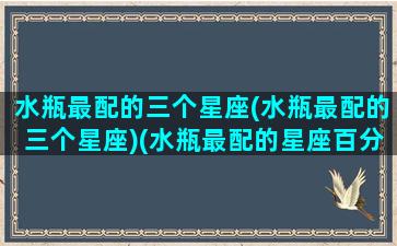 水瓶最配的三个星座(水瓶最配的三个星座)(水瓶最配的星座百分表)