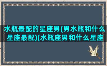 水瓶最配的星座男(男水瓶和什么星座最配)(水瓶座男和什么星座最配男生)