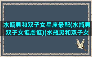 水瓶男和双子女星座最配(水瓶男双子女谁虐谁)(水瓶男和双子女的情侣值)