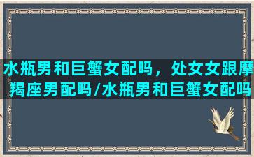 水瓶男和巨蟹女配吗，处女女跟摩羯座男配吗/水瓶男和巨蟹女配吗，处女女跟摩羯座男配吗-我的网站