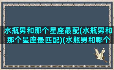 水瓶男和那个星座最配(水瓶男和那个星座最匹配)(水瓶男和哪个星座男最合适)