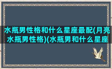 水瓶男性格和什么星座最配(月亮水瓶男性格)(水瓶男和什么星座最配对指数)