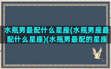 水瓶男最配什么星座(水瓶男座最配什么星座)(水瓶男最配的星座排名)