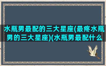 水瓶男最配的三大星座(最疼水瓶男的三大星座)(水瓶男最配什么星座的女生)