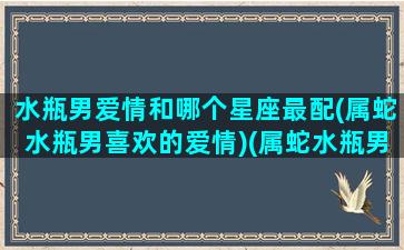 水瓶男爱情和哪个星座最配(属蛇水瓶男喜欢的爱情)(属蛇水瓶男的婚姻)