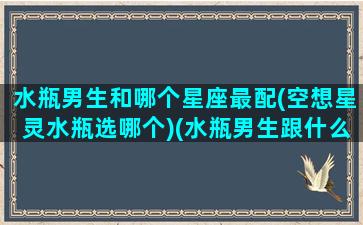 水瓶男生和哪个星座最配(空想星灵水瓶选哪个)(水瓶男生跟什么星座最配)