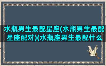 水瓶男生最配星座(水瓶男生最配星座配对)(水瓶座男生最配什么星座女生)