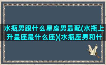 水瓶男跟什么星座男最配(水瓶上升星座是什么座)(水瓶座男和什么星座最配当情侣)