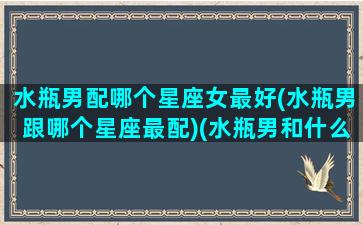 水瓶男配哪个星座女最好(水瓶男跟哪个星座最配)(水瓶男和什么星座女配)