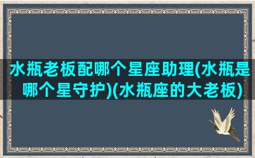 水瓶老板配哪个星座助理(水瓶是哪个星守护)(水瓶座的大老板)