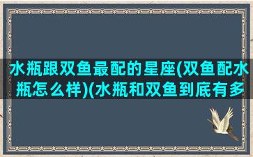 水瓶跟双鱼最配的星座(双鱼配水瓶怎么样)(水瓶和双鱼到底有多配)