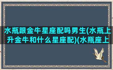 水瓶跟金牛星座配吗男生(水瓶上升金牛和什么星座配)(水瓶座上升金牛座的男生)