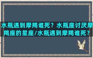 水瓶遇到摩羯谁死？水瓶座讨厌摩羯座的星座/水瓶遇到摩羯谁死？水瓶座讨厌摩羯座的星座-我的网站