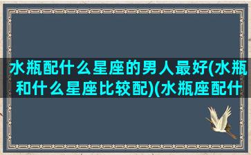 水瓶配什么星座的男人最好(水瓶和什么星座比较配)(水瓶座配什么样的男朋友)