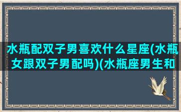 水瓶配双子男喜欢什么星座(水瓶女跟双子男配吗)(水瓶座男生和双子座女生为什么般配)