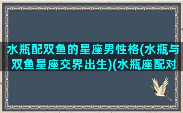 水瓶配双鱼的星座男性格(水瓶与双鱼星座交界出生)(水瓶座配对双鱼)