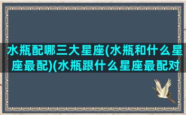 水瓶配哪三大星座(水瓶和什么星座最配)(水瓶跟什么星座最配对指数)