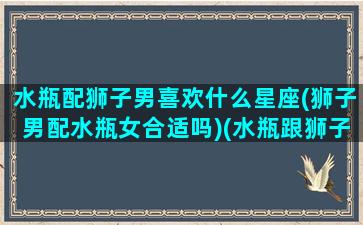 水瓶配狮子男喜欢什么星座(狮子男配水瓶女合适吗)(水瓶跟狮子男配吗)