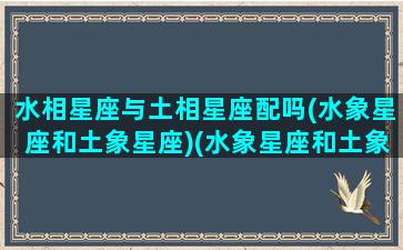 水相星座与土相星座配吗(水象星座和土象星座)(水象星座和土象星座在一块好吗)