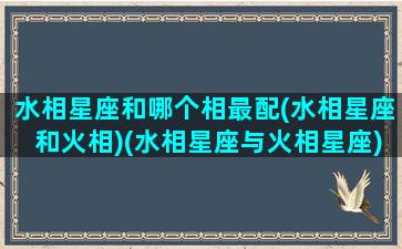 水相星座和哪个相最配(水相星座和火相)(水相星座与火相星座)