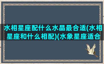 水相星座配什么水晶最合适(水相星座和什么相配)(水象星座适合什么水晶)