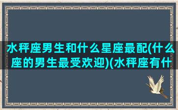 水秤座男生和什么星座最配(什么座的男生最受欢迎)(水秤座有什么特点)