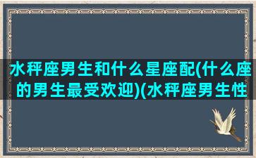 水秤座男生和什么星座配(什么座的男生最受欢迎)(水秤座男生性格)