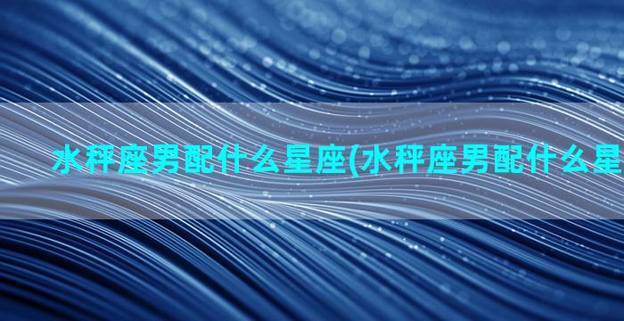 水秤座男配什么星座(水秤座男配什么星座女最好)