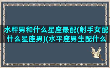 水秤男和什么星座最配(射手女配什么星座男)(水平座男生配什么星座女生)