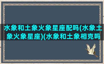 水象和土象火象星座配吗(水象土象火象星座)(水象和土象相克吗)