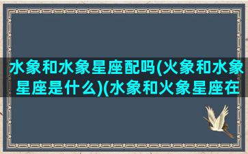 水象和水象星座配吗(火象和水象星座是什么)(水象和火象星座在一起的后果)