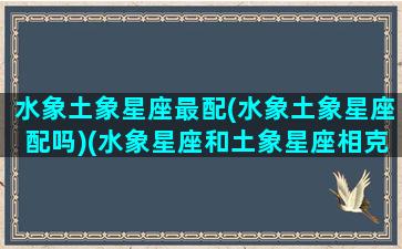 水象土象星座最配(水象土象星座配吗)(水象星座和土象星座相克吗)