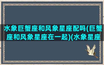 水象巨蟹座和风象星座配吗(巨蟹座和风象星座在一起)(水象星座和风象星座不合)