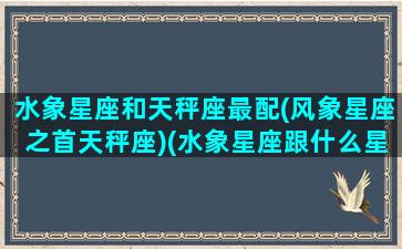 水象星座和天秤座最配(风象星座之首天秤座)(水象星座跟什么星座配)