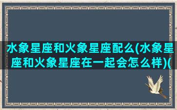 水象星座和火象星座配么(水象星座和火象星座在一起会怎么样)(水象星座和火象星座能在一起吗)