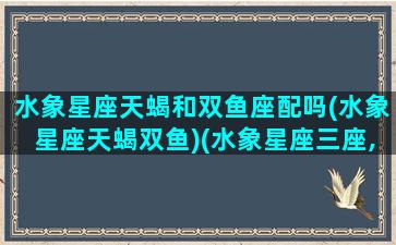 水象星座天蝎和双鱼座配吗(水象星座天蝎双鱼)(水象星座三座,天蝎如漩涡,双鱼如大海,巨蟹就如深潭)