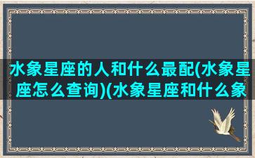 水象星座的人和什么最配(水象星座怎么查询)(水象星座和什么象合适)