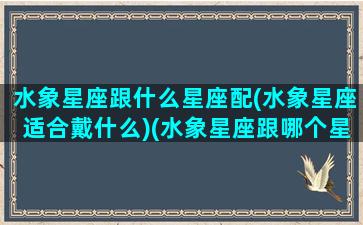 水象星座跟什么星座配(水象星座适合戴什么)(水象星座跟哪个星座配)