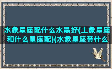 水象星座配什么水晶好(土象星座和什么星座配)(水象星座带什么水晶)