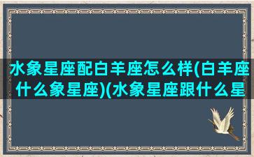 水象星座配白羊座怎么样(白羊座什么象星座)(水象星座跟什么星座配)